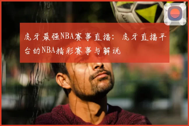虎牙最强NBA赛事直播:虎牙直播平台的NBA精彩赛事与解说