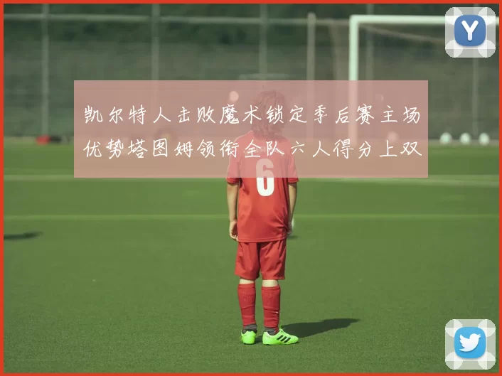 凯尔特人击败魔术锁定季后赛主场优势塔图姆领衔全队六人得分上双