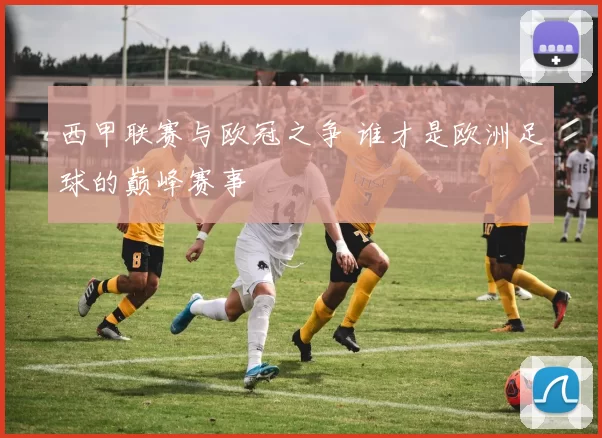 西甲联赛与欧冠之争 谁才是欧洲足球的巅峰赛事