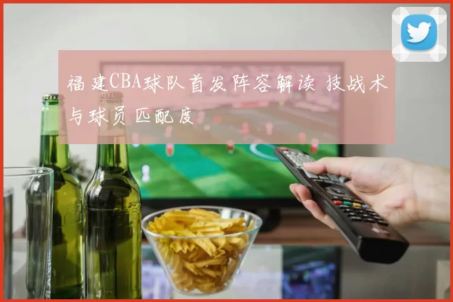 福建CBA球队首发阵容解读 技战术与球员匹配度