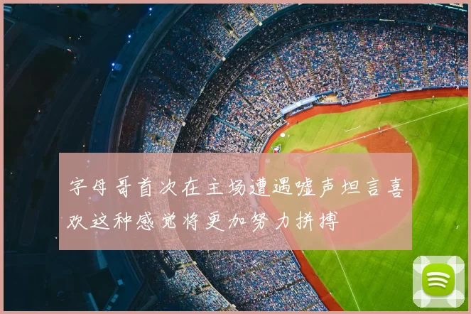 字母哥首次在主场遭遇嘘声坦言喜欢这种感觉将更加努力拼搏