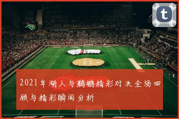 2021年湖人与鹈鹕精彩对决全场回顾与精彩瞬间分析