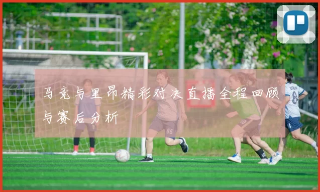 马竞与里昂精彩对决直播全程回顾与赛后分析