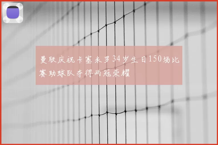 曼联庆祝卡塞米罗34岁生日150场比赛助球队夺得两冠荣耀