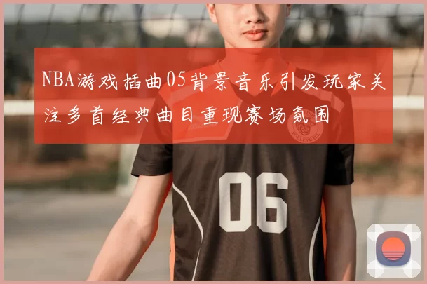 NBA游戏插曲05背景音乐引发玩家关注多首经典曲目重现赛场氛围