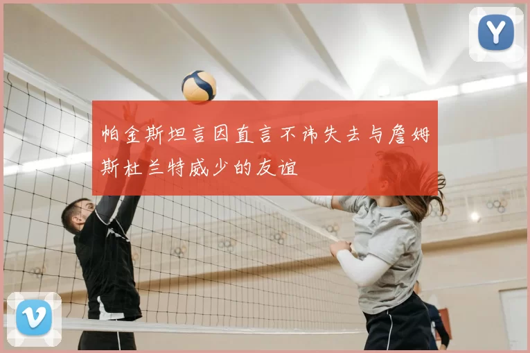 帕金斯坦言因直言不讳失去与詹姆斯杜兰特威少的友谊