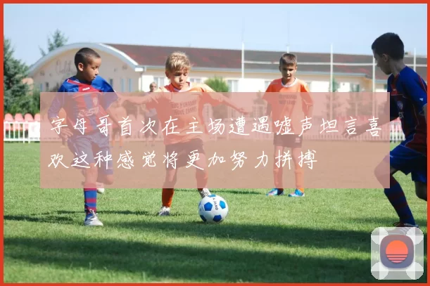 字母哥首次在主场遭遇嘘声坦言喜欢这种感觉将更加努力拼搏