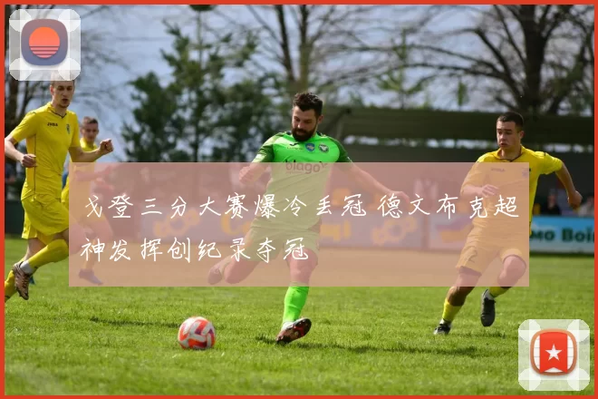 戈登三分大赛爆冷丢冠 德文布克超神发挥创纪录夺冠