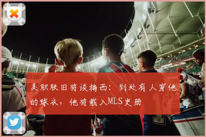 美职联旧将谈梅西：到处有人穿他的球衣，他将载入MLS史册