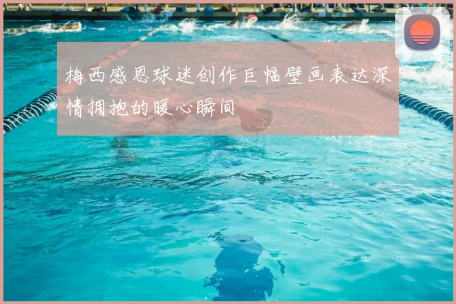 梅西感恩球迷创作巨幅壁画表达深情拥抱的暖心瞬间