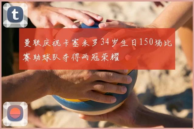 曼联庆祝卡塞米罗34岁生日150场比赛助球队夺得两冠荣耀