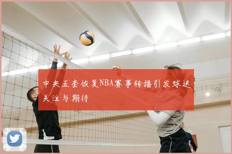 中央五套恢复NBA赛事转播引发球迷关注与期待