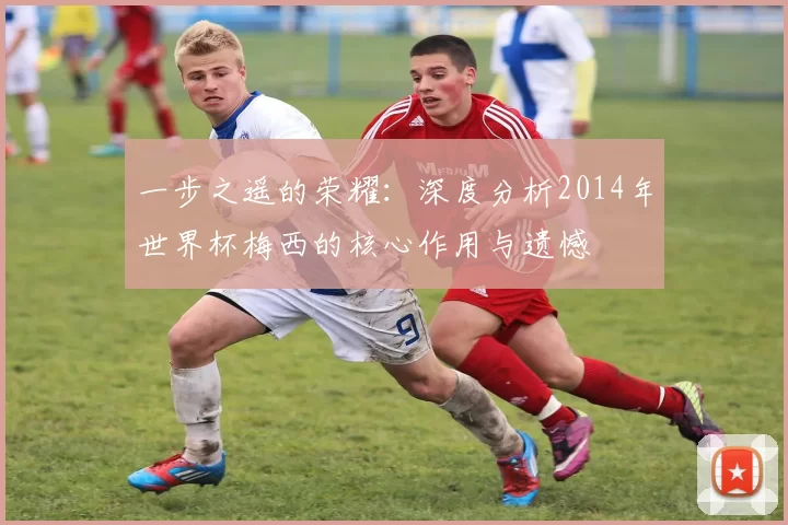 一步之遥的荣耀：深度分析2014年世界杯梅西的核心作用与遗憾