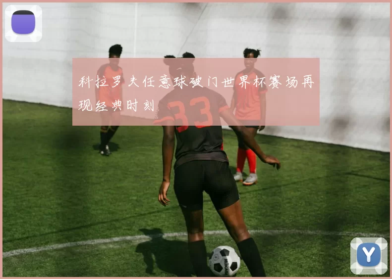 科拉罗夫任意球破门世界杯赛场再现经典时刻