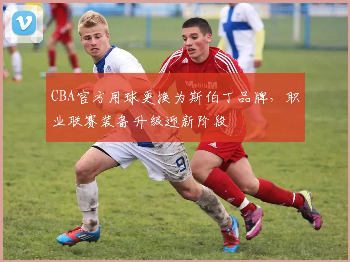 CBA官方用球更换为斯伯丁品牌,职业联赛装备升级迎新阶段