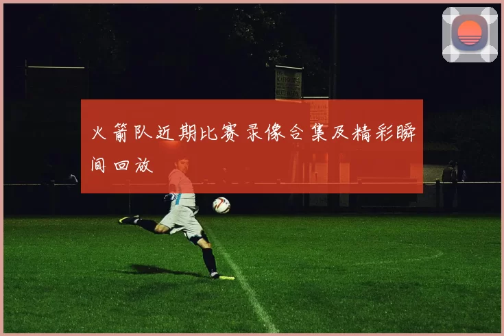 火箭队近期比赛录像合集及精彩瞬间回放