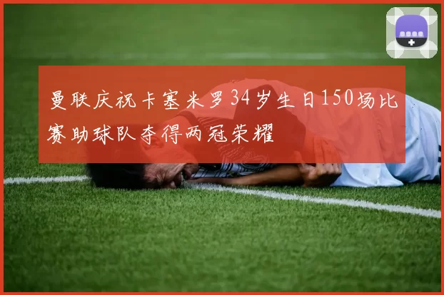 曼联庆祝卡塞米罗34岁生日150场比赛助球队夺得两冠荣耀