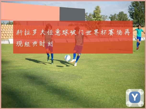 科拉罗夫任意球破门世界杯赛场再现经典时刻