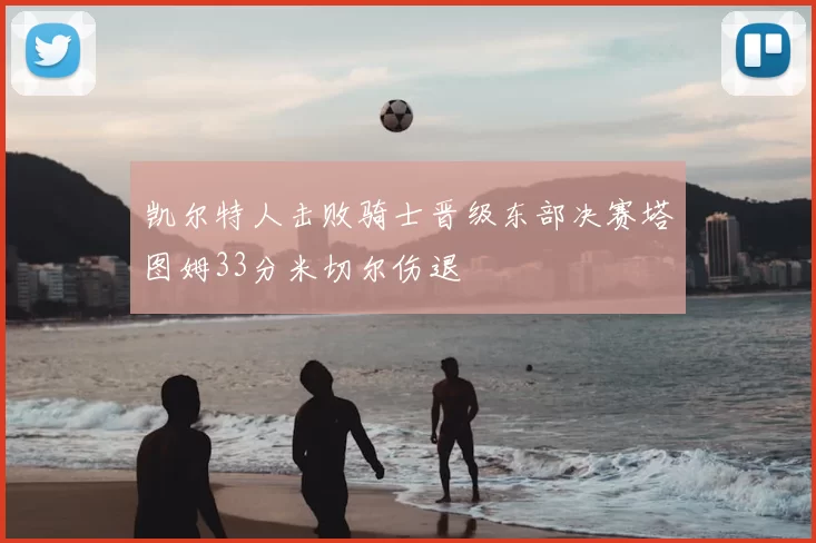 凯尔特人击败骑士晋级东部决赛塔图姆33分米切尔伤退