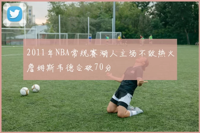 2011年NBA常规赛湖人主场不敌热火詹姆斯韦德合砍70分