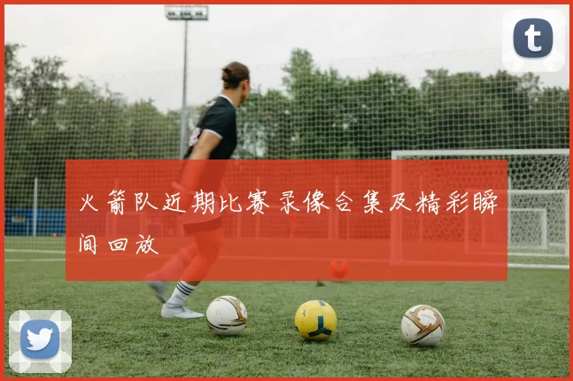 火箭队近期比赛录像合集及精彩瞬间回放