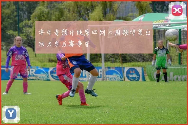 字母哥预计缺席四到六周期待复出助力季后赛争夺