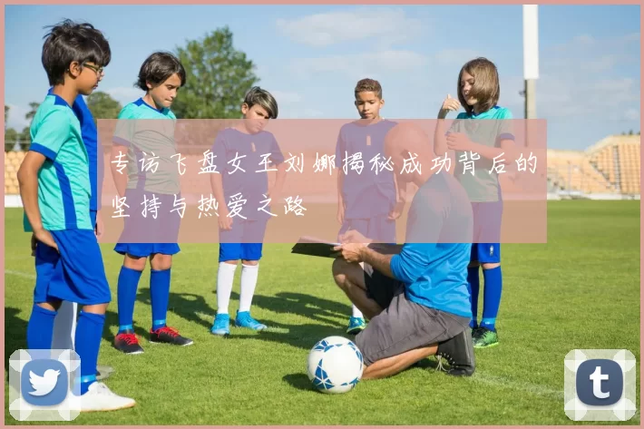专访飞盘女王刘娜揭秘成功背后的坚持与热爱之路