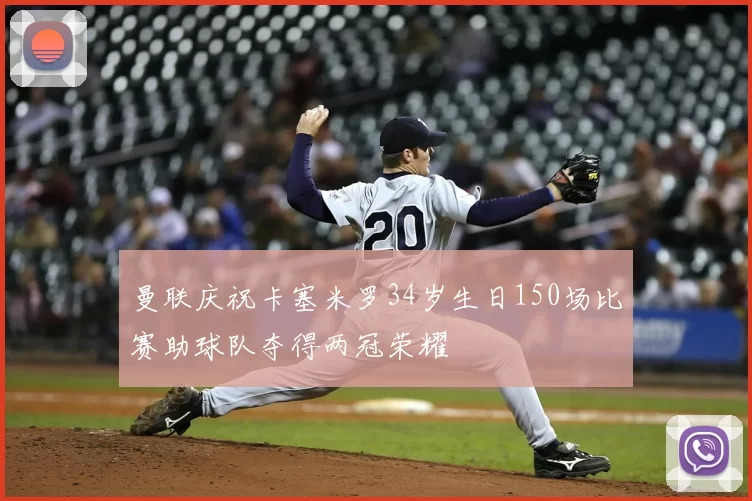 曼联庆祝卡塞米罗34岁生日150场比赛助球队夺得两冠荣耀