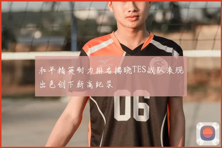 和平精英耐力排名揭晓TES战队表现出色创下新高纪录