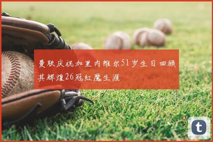 曼联庆祝加里内维尔51岁生日回顾其辉煌26冠红魔生涯