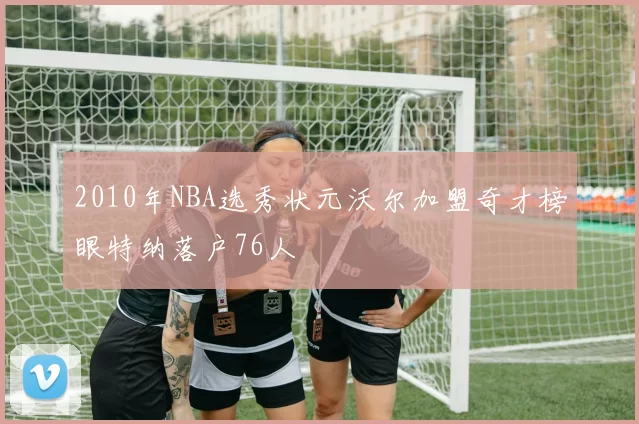 2010年NBA选秀状元沃尔加盟奇才榜眼特纳落户76人