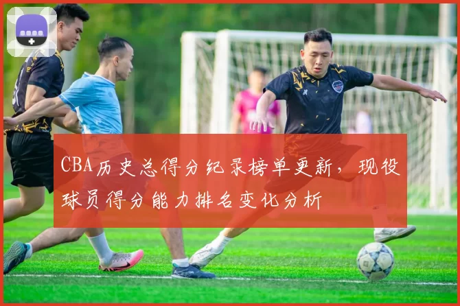 CBA历史总得分纪录榜单更新，现役球员得分能力排名变化分析