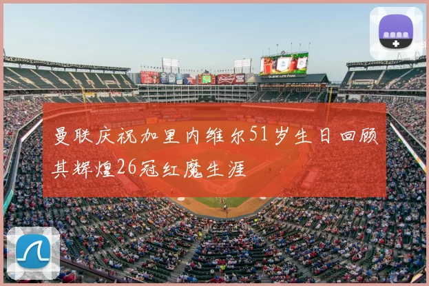 曼联庆祝加里内维尔51岁生日回顾其辉煌26冠红魔生涯