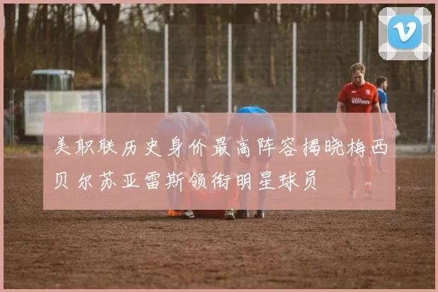 美职联历史身价最高阵容揭晓梅西贝尔苏亚雷斯领衔明星球员