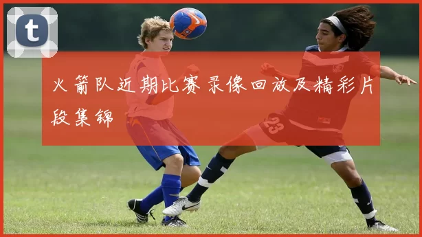 火箭队近期比赛录像回放及精彩片段集锦