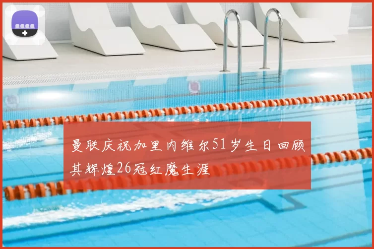 曼联庆祝加里内维尔51岁生日回顾其辉煌26冠红魔生涯