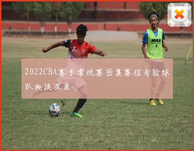 2022CBA赛季常规赛密集赛程考验球队轮换深度
