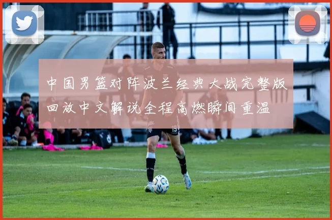 中国男篮对阵波兰经典大战完整版回放中文解说全程高燃瞬间重温