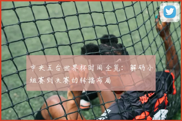 中央五台世界杯时间全览:解码小组赛到决赛的转播布局