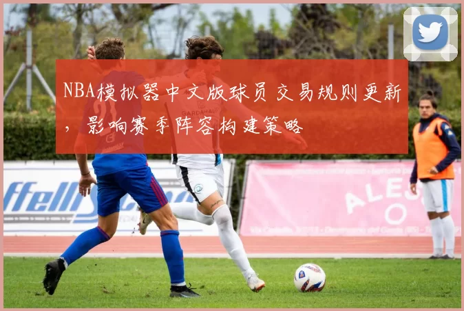 NBA模拟器中文版球员交易规则更新，影响赛季阵容构建策略