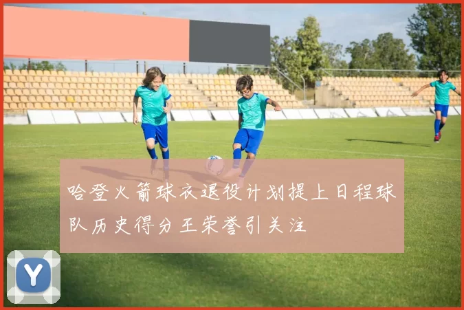 哈登火箭球衣退役计划提上日程球队历史得分王荣誉引关注