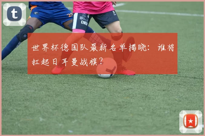 世界杯德国队最新名单揭晓:谁将扛起日耳曼战旗?