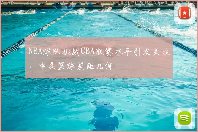NBA球队挑战CBA联赛水平引发关注,中美篮球差距几何