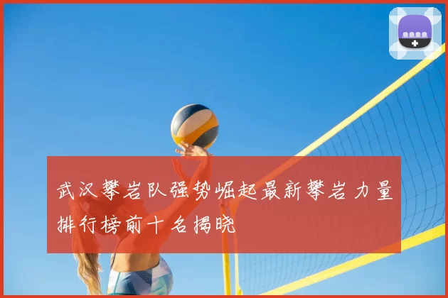 武汉攀岩队强势崛起最新攀岩力量排行榜前十名揭晓