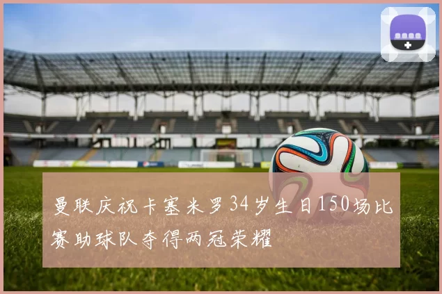 曼联庆祝卡塞米罗34岁生日150场比赛助球队夺得两冠荣耀