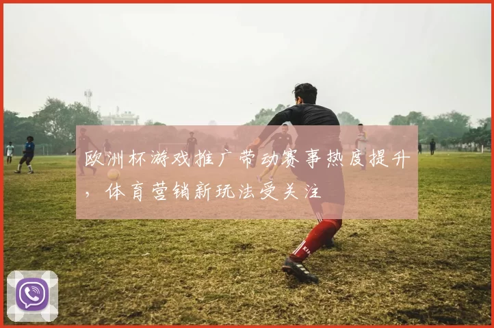 欧洲杯游戏推广带动赛事热度提升,体育营销新玩法受关注