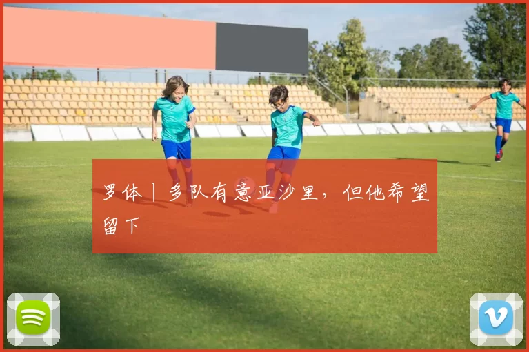罗体丨多队有意亚沙里,但他希望留下