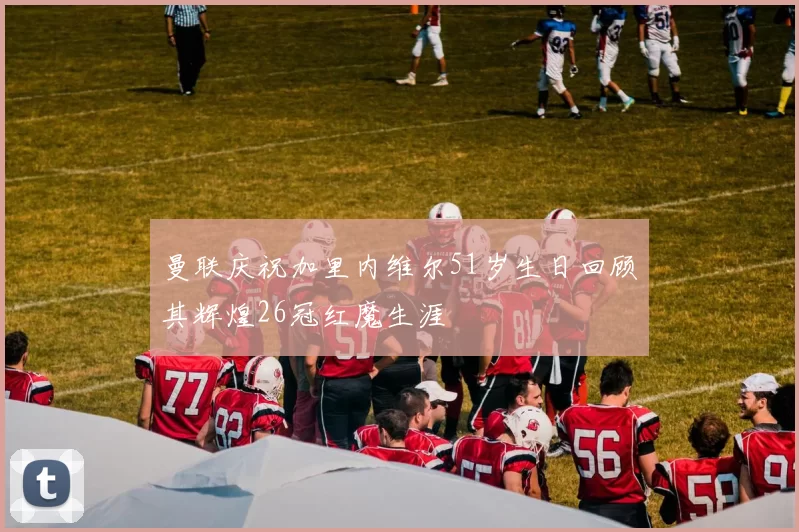 曼联庆祝加里内维尔51岁生日回顾其辉煌26冠红魔生涯
