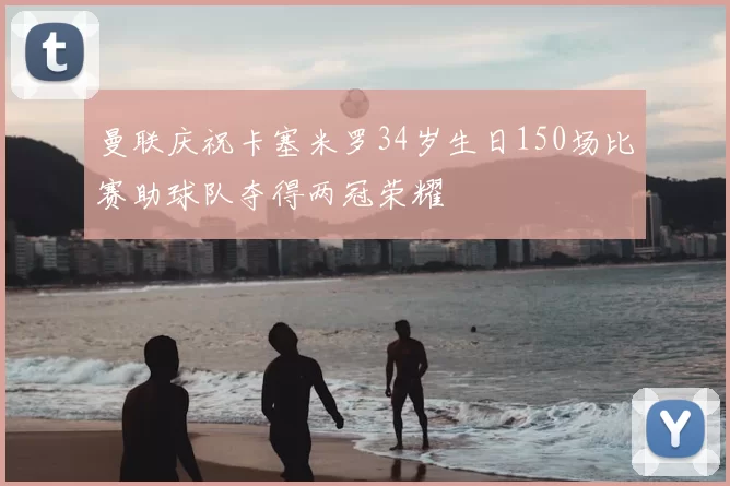 曼联庆祝卡塞米罗34岁生日150场比赛助球队夺得两冠荣耀