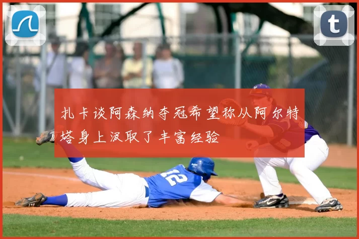 扎卡谈阿森纳夺冠希望称从阿尔特塔身上汲取了丰富经验